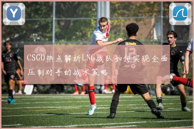 CSGO热点解析LNG战队如何实现全面压制对手的战术策略