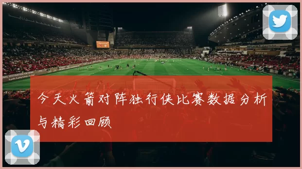 今天火箭对阵独行侠比赛数据分析与精彩回顾