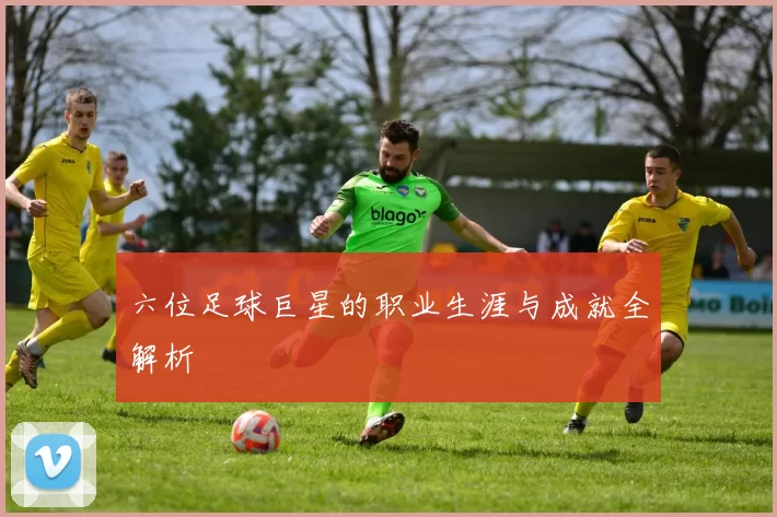 六位足球巨星的职业生涯与成就全解析