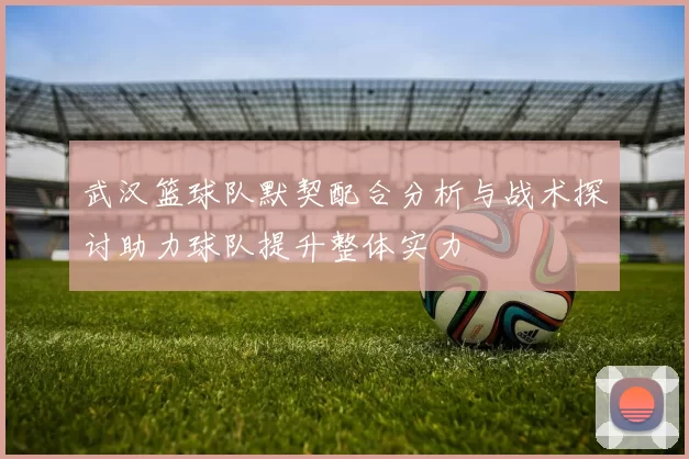 武汉篮球队默契配合分析与战术探讨助力球队提升整体实力