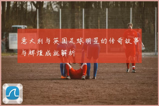 意大利与英国足球明星的传奇故事与辉煌成就解析