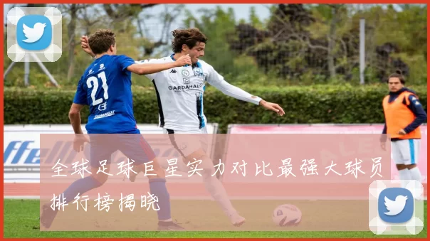 全球足球巨星实力对比最强大球员排行榜揭晓