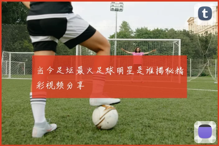 当今足坛最火足球明星是谁揭秘精彩视频分享