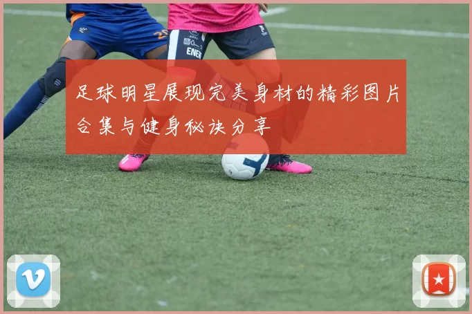 足球明星展现完美身材的精彩图片合集与健身秘诀分享