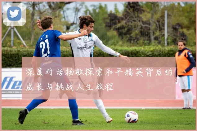 深度对话杨敏探索和平精英背后的成长与挑战人生旅程