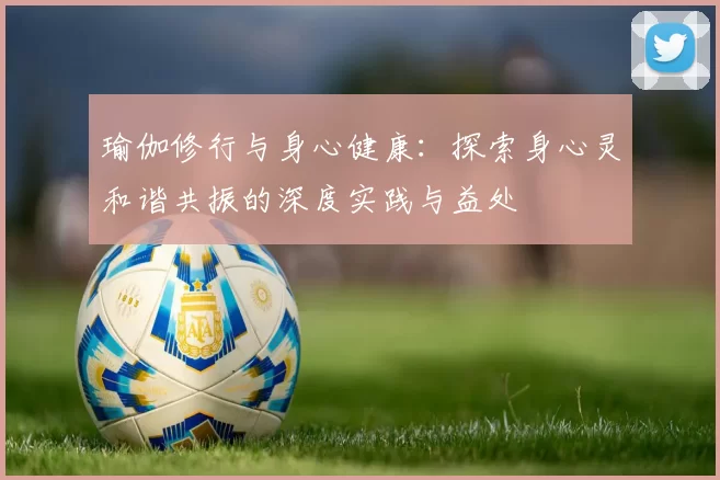 瑜伽修行与身心健康：探索身心灵和谐共振的深度实践与益处