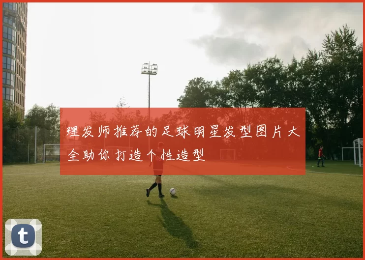 理发师推荐的足球明星发型图片大全助你打造个性造型