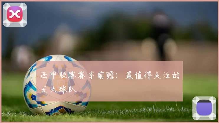 西甲联赛赛季前瞻：最值得关注的五大球队
