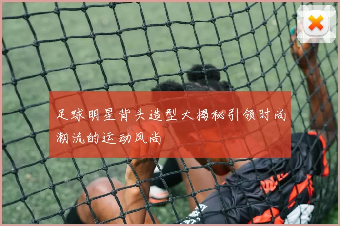 足球明星背头造型大揭秘引领时尚潮流的运动风尚