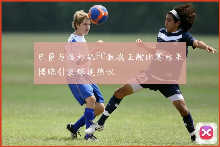 巴萨与洛杉矶FC激战正酣比赛结果揭晓引发球迷热议
