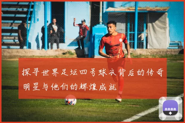 探寻世界足坛四号球衣背后的传奇明星与他们的辉煌成就
