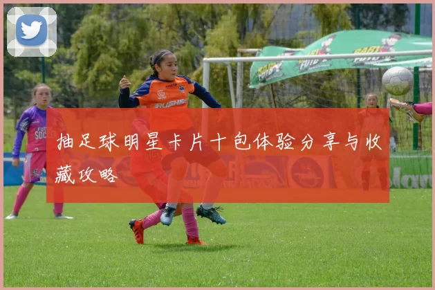 抽足球明星卡片十包体验分享与收藏攻略