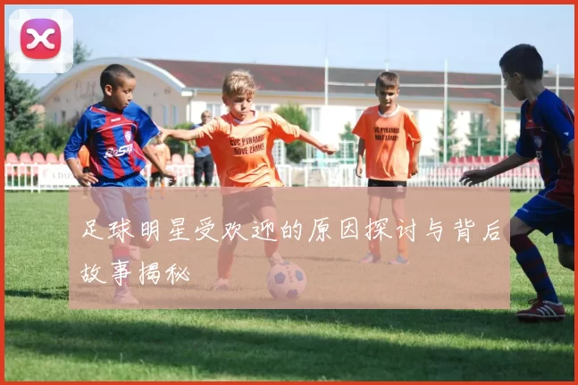 足球明星受欢迎的原因探讨与背后故事揭秘