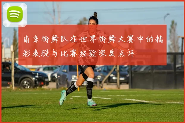 南京街舞队在世界街舞大赛中的精彩表现与比赛经验深度点评