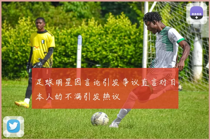 足球明星因言论引发争议直言对日本人的不满引发热议