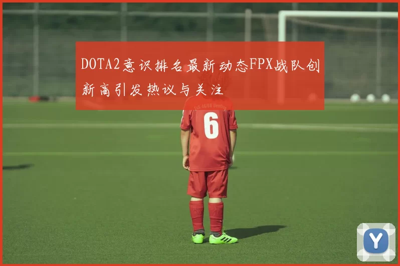 DOTA2意识排名最新动态FPX战队创新高引发热议与关注