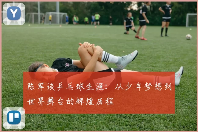 陈军谈乒乓球生涯：从少年梦想到世界舞台的辉煌历程
