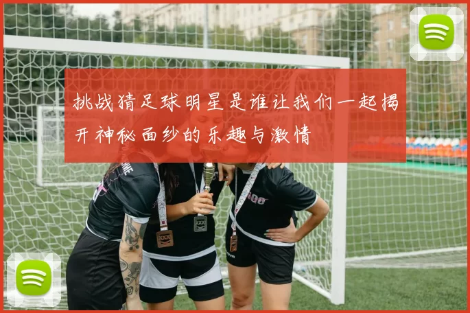 挑战猜足球明星是谁让我们一起揭开神秘面纱的乐趣与激情