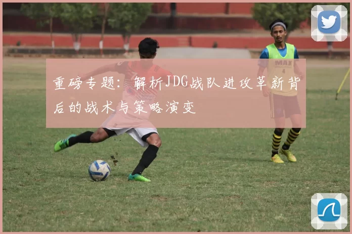 重磅专题：解析JDG战队进攻革新背后的战术与策略演变