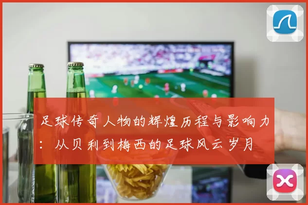 足球传奇人物的辉煌历程与影响力：从贝利到梅西的足球风云岁月