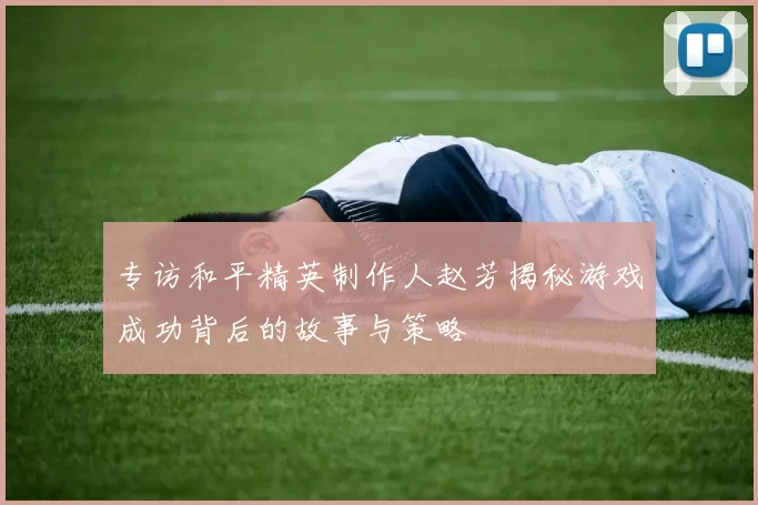 专访和平精英制作人赵芳揭秘游戏成功背后的故事与策略