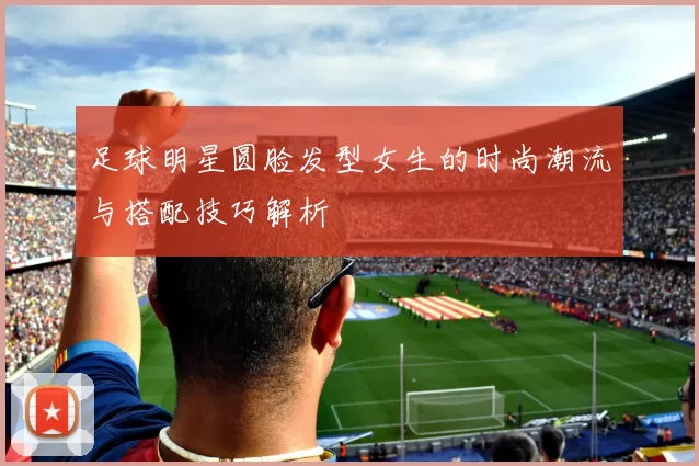 足球明星圆脸发型女生的时尚潮流与搭配技巧解析