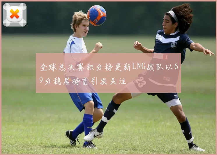 全球总决赛积分榜更新LNG战队以69分稳居榜首引发关注