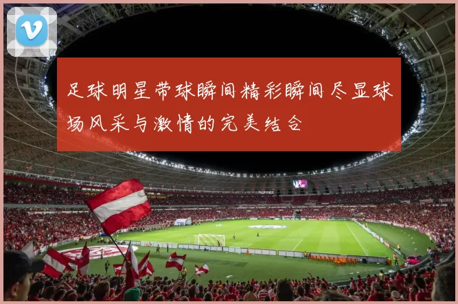足球明星带球瞬间精彩瞬间尽显球场风采与激情的完美结合