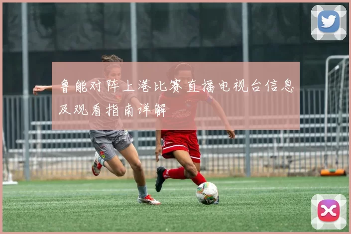 鲁能对阵上港比赛直播电视台信息及观看指南详解