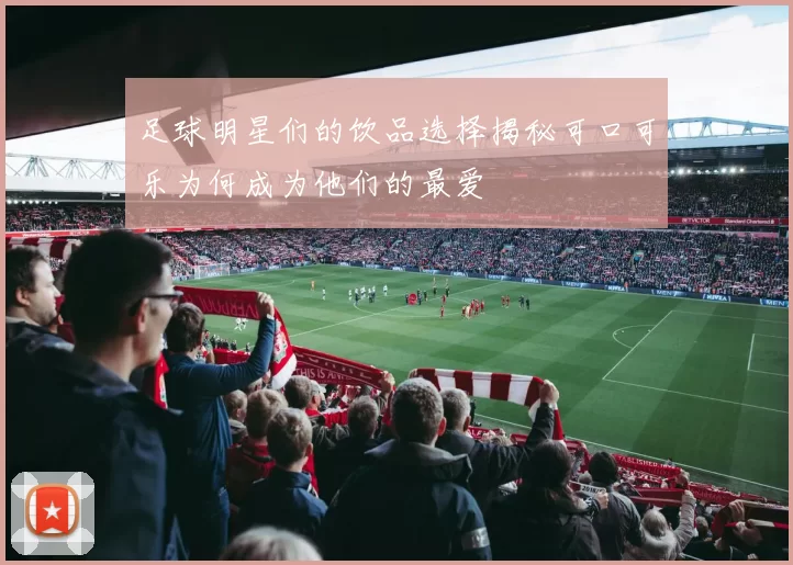 足球明星们的饮品选择揭秘可口可乐为何成为他们的最爱
