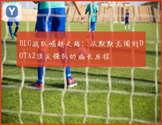 BLG战队崛起之路：从默默无闻到DOTA2顶尖强队的成长历程