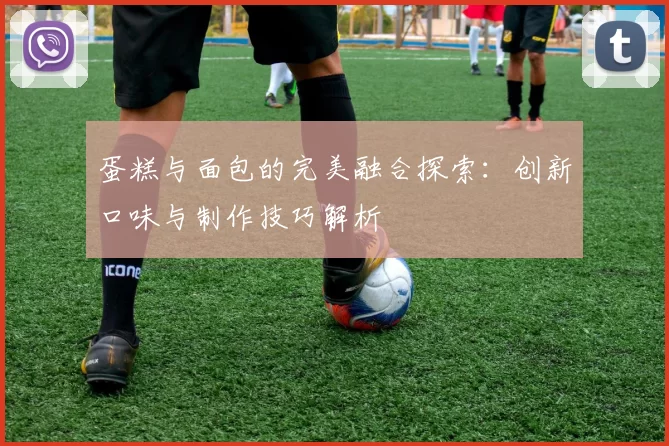 蛋糕与面包的完美融合探索：创新口味与制作技巧解析