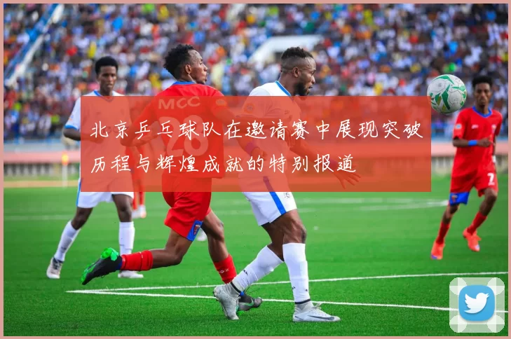 北京乒乓球队在邀请赛中展现突破历程与辉煌成就的特别报道