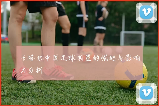 卡塔尔中国足球明星的崛起与影响力分析