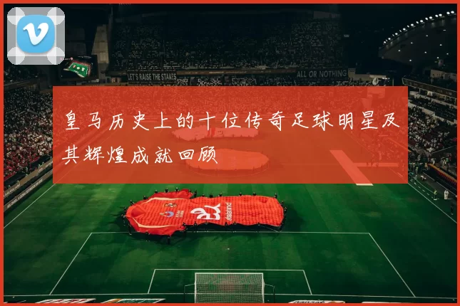 皇马历史上的十位传奇足球明星及其辉煌成就回顾