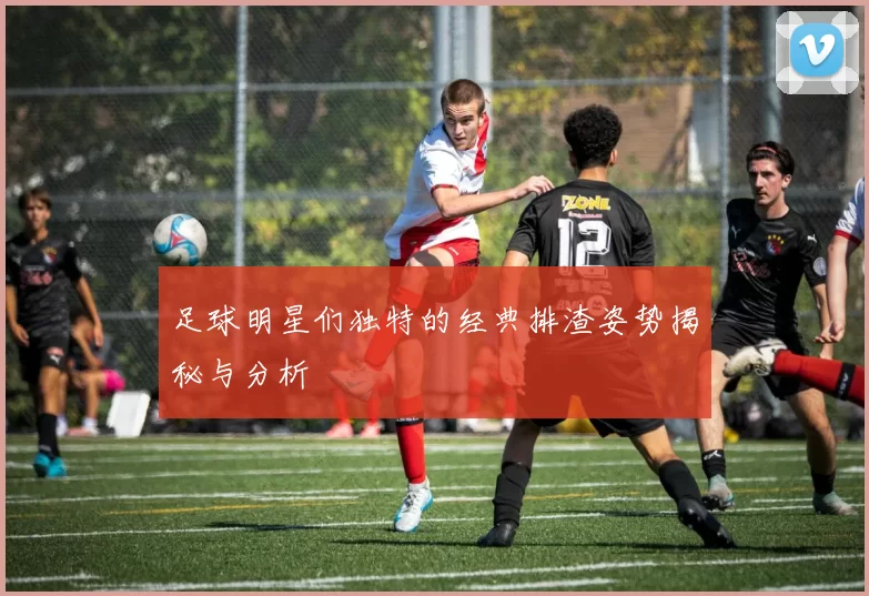 足球明星们独特的经典排渣姿势揭秘与分析