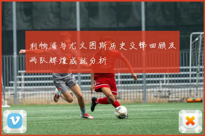 利物浦与尤文图斯历史交锋回顾及两队辉煌成就分析