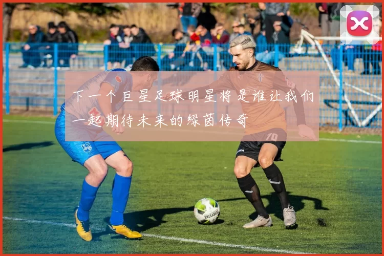 下一个巨星足球明星将是谁让我们一起期待未来的绿茵传奇