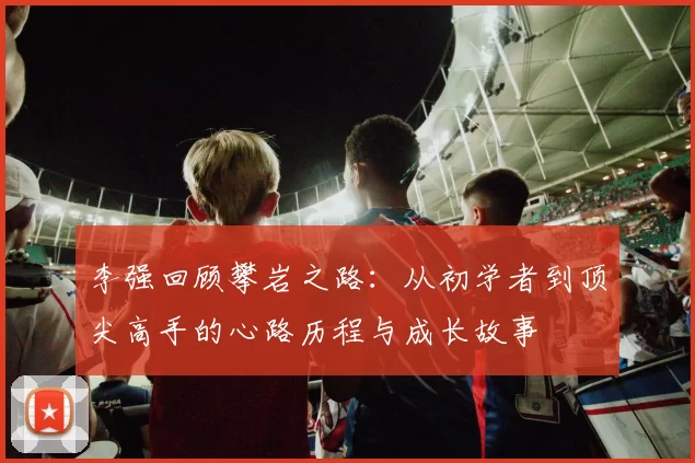 李强回顾攀岩之路：从初学者到顶尖高手的心路历程与成长故事