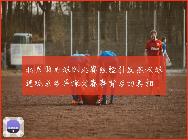 北京羽毛球队比赛经验引发热议球迷观点各异探讨赛事背后的真相