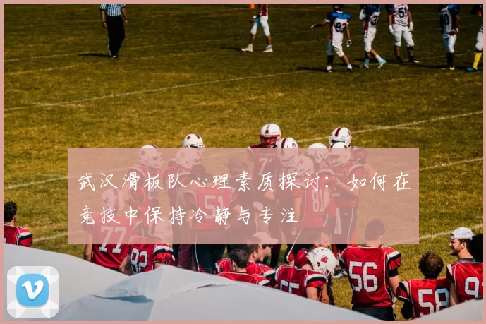 武汉滑板队心理素质探讨：如何在竞技中保持冷静与专注