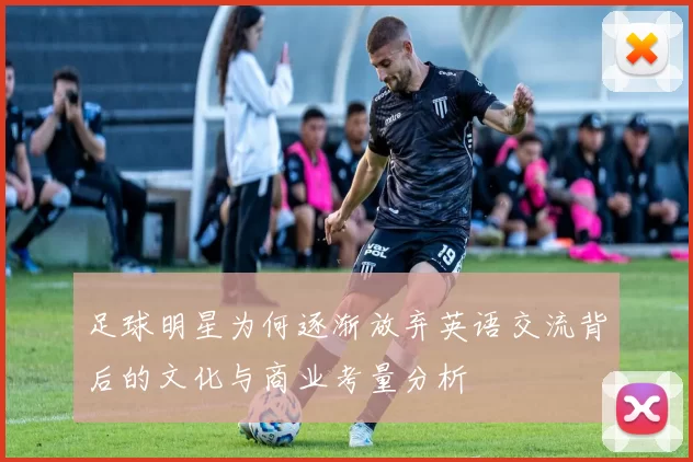 足球明星为何逐渐放弃英语交流背后的文化与商业考量分析