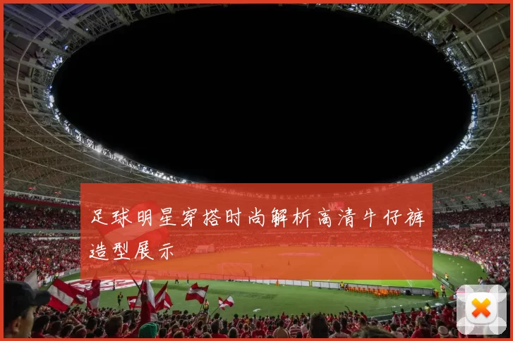 足球明星穿搭时尚解析高清牛仔裤造型展示