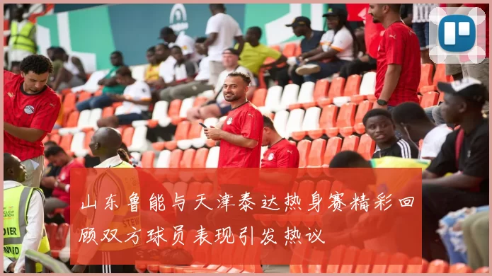 山东鲁能与天津泰达热身赛精彩回顾双方球员表现引发热议