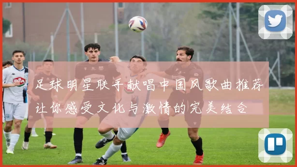 足球明星联手献唱中国风歌曲推荐让你感受文化与激情的完美结合