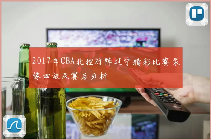 2017年CBA北控对阵辽宁精彩比赛录像回放及赛后分析