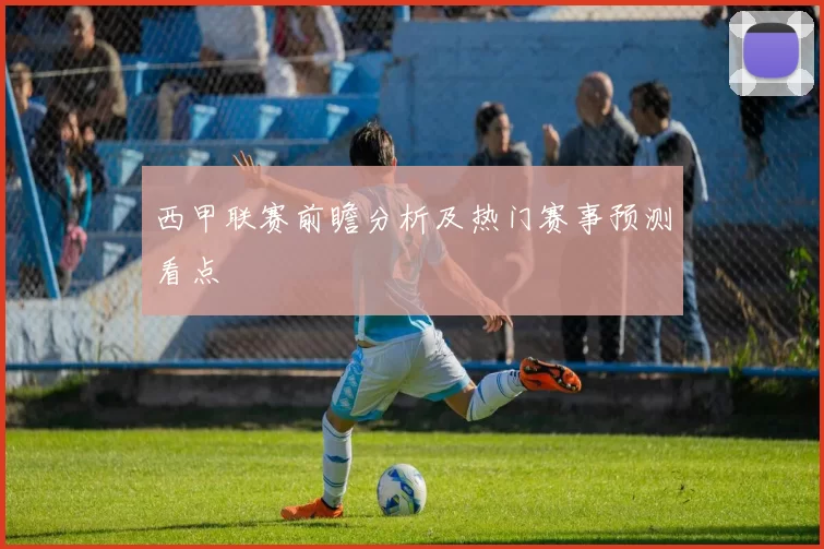 西甲联赛前瞻分析及热门赛事预测看点