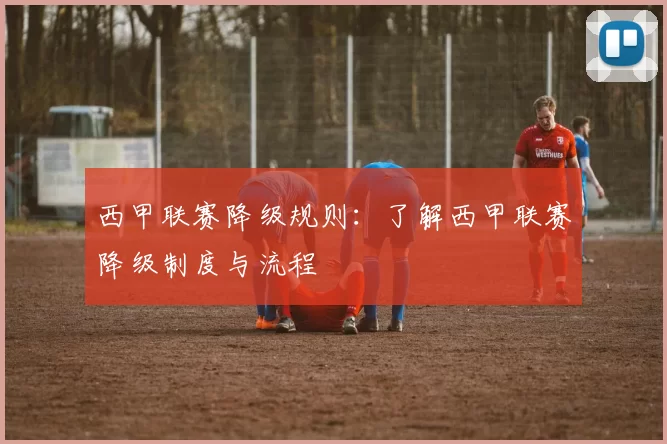 西甲联赛降级规则：了解西甲联赛降级制度与流程