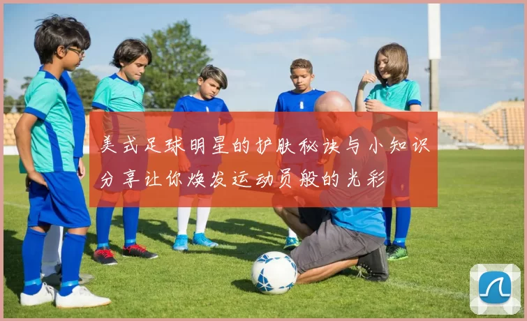 美式足球明星的护肤秘诀与小知识分享让你焕发运动员般的光彩