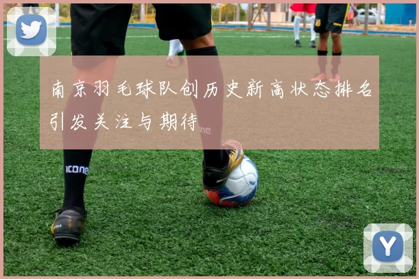 南京羽毛球队创历史新高状态排名引发关注与期待